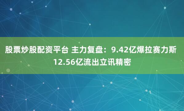 股票炒股配资平台 主力复盘：9.42亿爆拉赛力斯 12.56亿流出立讯精密